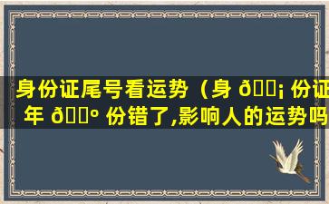 身份证尾号看运势（身 🐡 份证年 🐺 份错了,影响人的运势吗）